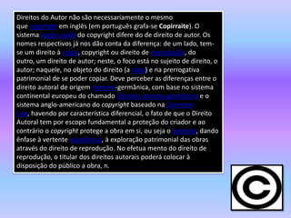 Direitos do Autor não são necessariamente o mesmo
que copyright em inglês (em português grafa-se Copirraite). O
sistema anglo-saxão do copyright difere do de direito de autor. Os
nomes respectivos já nos dão conta da diferença: de um lado, tem-
se um direito à cópia, copyright ou direito de reprodução, do
outro, um direito de autor; neste, o foco está no sujeito de direito, o
autor; naquele, no objeto do direito (a obra) e na prerrogativa
patrimonial de se poder copiar. Deve perceber as diferenças entre o
direito autoral de origem romano-germânica, com base no sistema
continental europeu do chamado Sistema romano-germânico e o
sistema anglo-americano do copyright baseado na Common
Law, havendo por característica diferencial, o fato de que o Direito
Autoral tem por escopo fundamental a proteção do criador e ao
contrário o copyright protege a obra em si, ou seja o produto, dando
ênfase à vertente econômica, à exploração patrimonial das obras
através do direito de reprodução. No efetua mento do direito de
reprodução, o titular dos direitos autorais poderá colocar à
disposição do público a obra, n.
 