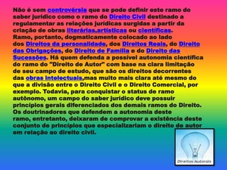 Não é sem controvérsia que se pode definir este ramo do
saber jurídico como o ramo do Direito Civil destinado a
regulamentar as relações jurídicas surgidas a partir da
criação de obras literárias,artísticas ou científicas.
Ramo, portanto, dogmaticamente colocado ao lado
dos Direitos da personalidade, dos Direitos Reais, do Direito
das Obrigações, do Direito de Família e do Direito das
Sucessões. Há quem defenda a possível autonomia científica
do ramo do "Direito de Autor" com base na clara limitação
de seu campo de estudo, que são os direitos decorrentes
das obras intelectuais,mas muito mais clara até mesmo do
que a divisão entre o Direito Civil e o Direito Comercial, por
exemplo. Todavia, para conquistar o status de ramo
autônomo, um campo do saber jurídico deve possuir
princípios gerais diferenciados dos demais ramos do Direito.
Os doutrinadores que defendem a autonomia deste
ramo, entretanto, deixaram de comprovar a existência deste
conjunto de princípios que especializariam o direito de autor
em relação ao direito civil.
 