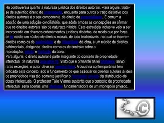 Há controvérsia quanto à natureza jurídica dos direitos autorais. Para alguns, trata-
se de autêntico direito de propriedade, enquanto para outros o traço distintivo dos
direitos autorais é o seu componente de direito de personalidade. É comum a
adoção de uma solução conciliatória, que adota ambas as concepções ao afirmar
que os direitos autorais são de natureza híbrida. Esta estratégia inclusive veio a ser
incorporada em diversos ordenamentos jurídicos distintos, de modo que por força
de lei existe um núcleo de direitos morais, de todo inalienáveis, no qual se inserem
direitos como os de paternidade e de integridade da obra, e um núcleo de direitos
patrimoniais, abrigando direitos como os de controle sobre a
reprodução, edição e tradução da obra.
Para alguns, o direito autoral é parte integrante do conceito de propriedade
intelectual de natureza sua gene ris, visto que é presente na lei brasileira, salvo
raras exceções, o autor deve ser pessoa física. A doutrina contemporânea tem
criticado este conceito, sob o fundamento de que associar os direitos autorais à idéia
de propriedade visa tão somente justificar o monopólio privado de distribuição de
obras intelectuais. O professor Túlio Vianna sustenta que o conceito de propriedade
intelectual seria apenas uma ideologia fundamentadora de um monopólio privado.
 