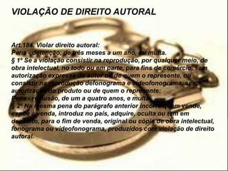 VIOLAÇÃO DE DIREITO AUTORAL
Art.184. Violar direito autoral:
Pena - detenção, de três meses a um ano, ou multa.
§ 1º Se a violação consistir na reprodução, por qualquer meio, de
obra intelectual, no todo ou em parte, para fins de comércio, sem
autorização expressa do autor ou de quem o represente, ou
consistir na reprodução defonograma e videofonograma, sem
autorização do produto ou de quem o represente:
Pena - reclusão, de um a quatro anos, e multa.
§ 2º Na mesma pena do parágrafo anterior incorre quem vende,
expõe à venda, introduz no país, adquire, oculta ou tem em
depósito, para o fim de venda, original ou cópia de obra intelectual,
fonograma ou videofonograma, produzidos com violação de direito
autoral.
 