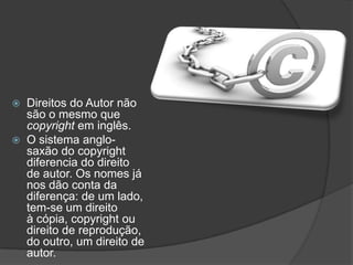  Direitos do Autor não
são o mesmo que
copyright em inglês.
 O sistema anglo-
saxão do copyright
diferencia do direito
de autor. Os nomes já
nos dão conta da
diferença: de um lado,
tem-se um direito
à cópia, copyright ou
direito de reprodução,
do outro, um direito de
autor.
 