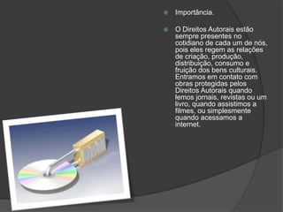  Importância.
 O Direitos Autorais estão
sempre presentes no
cotidiano de cada um de nós,
pois eles regem as relações
de criação, produção,
distribuição, consumo e
fruição dos bens culturais.
Entramos em contato com
obras protegidas pelos
Direitos Autorais quando
lemos jornais, revistas ou um
livro, quando assistimos a
filmes, ou simplesmente
quando acessamos a
internet.
 