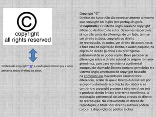 Símbolo do copyright "©" é usado para indicar que a obra
preserva todos direitos do autor.
Copyright "©"
Direitos do Autor não são necessariamente o mesmo
que copyright em inglês (em português grafa-
se Copirraite). O sistema anglo-saxão do copyright
difere do de direito de autor. Os nomes respectivos
já nos dão conta da diferença: de um lado, tem-se
um direito à cópia, copyright ou direito
de reprodução, do outro, um direito de autor; neste,
o foco está no sujeito de direito, o autor; naquele, no
objeto do direito (a obra) e na prerrogativa
patrimonial de se poder copiar. Deve perceber as
diferenças entre o direito autoral de origem romano-
germânica, com base no sistema continental
europeu do chamado Sistema romano-germânico e o
sistema anglo-americano do copyright baseado
na Common Law, havendo por característica
diferencial, o fato de que o Direito Autoral tem por
escopo fundamental a proteção do criador e ao
contrário o copyright protege a obra em si, ou seja
o produto, dando ênfase à vertente econômica, à
exploração patrimonial das obras através do direito
de reprodução. No efetuamento do direito de
reprodução, o titular dos direitos autorais poderá
colocar à disposição do público a obra
 