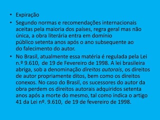 • Expiração
• Segundo normas e recomendações internacionais
aceitas pela maioria dos países, regra geral mas não
única, a obra literária entra em domínio
público setenta anos após o ano subsequente ao
do falecimento do autor.
• No Brasil, atualmente essa matéria é regulada pela Lei
n.º 9.610, de 19 de Fevereiro de 1998. A lei brasileira
abriga, sob a denominação direitos autorais, os direitos
de autor propriamente ditos, bem como os direitos
conexos. No caso do Brasil, os sucessores do autor da
obra perdem os direitos autorais adquiridos setenta
anos após a morte do mesmo, tal como indica o artigo
41 da Lei nº. 9.610, de 19 de fevereiro de 1998.
 