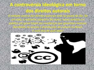 A controvérsia ideológica em torno
dos direitos autorais
O embate acerca dos direitos autorais está na pauta do dia. De
um lado, a indústria cultural e Do outro, novos artistas e o
público em geral lutam por mudanças que garantam maiores
liberdades no acesso e distribuição da cultura no Brasil.
E você fica de qual lado?
 