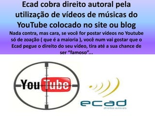 Ecad cobra direito autoral pela
utilização de vídeos de músicas do
YouTube colocado no site ou blog
Nada contra, mas cara, se você for postar vídeos no Youtube
só de zoação ( que é a maioria ), você num vai gostar que o
Ecad pegue o direito do seu vídeo, tira até a sua chance de
ser “famoso”...
 