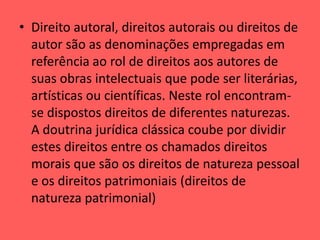 • Direito autoral, direitos autorais ou direitos de
autor são as denominações empregadas em
referência ao rol de direitos aos autores de
suas obras intelectuais que pode ser literárias,
artísticas ou científicas. Neste rol encontram-
se dispostos direitos de diferentes naturezas.
A doutrina jurídica clássica coube por dividir
estes direitos entre os chamados direitos
morais que são os direitos de natureza pessoal
e os direitos patrimoniais (direitos de
natureza patrimonial)
 