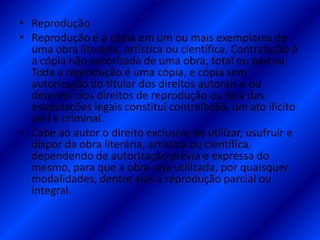 • Reprodução
• Reprodução é a cópia em um ou mais exemplares de
uma obra literária, artística ou científica. Contrafação é
a cópia não autorizada de uma obra, total ou parcial.
Toda a reprodução é uma cópia, e cópia sem
autorização do titular dos direitos autorais e ou
detentor dos direitos de reprodução ou fora das
estipulações legais constitui contrafação, um ato ilícito
civil e criminal.
• Cabe ao autor o direito exclusivo de utilizar, usufruir e
dispor da obra literária, artística ou científica,
dependendo de autorização prévia e expressa do
mesmo, para que a obra seja utilizada, por quaisquer
modalidades, dentre elas a reprodução parcial ou
integral.
 