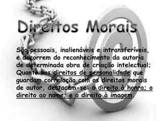 São pessoais, inalienáveis e intransferíveis,
e decorrem do reconhecimento da autoria
de determinada obra de criação intelectual;
Quanto aos direitos de personalidade que
guardam correlação com os direitos morais
de autor, destacam-se: o direito à honra; o
direito ao nome; e o direito à imagem.
 