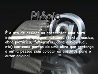 É o ato de assinar ou apresentar uma obra
intelectual de qualquer natureza (texto, música,
obra pictórica, fotografia, obra audiovisual,
etc) contendo partes de uma obra que pertença
a outra pessoa sem colocar os créditos para o
autor original.
 