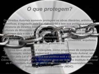 O que protegem?
Os Direitos Autorais somente protegem as obras literárias, artísticas e
científicas, é regulado pela Lei nº 9.610/98 e tem sua política a cargo da
Diretoria de Direitos Intelectuais, estrutura da Secretaria de Políticas
Culturais do Ministério da Cultura (MinC). O registro da obra depende da
natureza dela e não é obrigatório, uma vez que a obra está protegida
desde a sua criação. Entre os beneficiados pelos direitos autorais, estão
os compositores, músicos, escritores, tradutores, cineastas, arquitetos,
escultores, pintores etc.
Já outros tipos de obras e invenções, como programas de computador,
por exemplo, embora estejam sob a proteção do Direito Autoral, são
regulados pela Lei nº 9.609/98 e sua política está a cargo do Ministério da
Ciência e Tecnologia (MCT). O registro deve ser feito no Instituto Nacional
de Propriedade Industrial (INPI) do Ministério do Desenvolvimento,
Indústria e Comércio Exterior (MDIC).
 