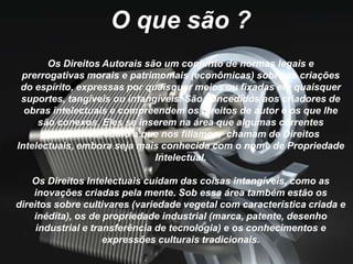 O que são ?
Os Direitos Autorais são um conjunto de normas legais e
prerrogativas morais e patrimoniais (econômicas) sobre as criações
do espírito, expressas por quaisquer meios ou fixadas em quaisquer
suportes, tangíveis ou intangíveis. São concedidos aos criadores de
obras intelectuais e compreendem os direitos de autor e os que lhe
são conexos. Eles se inserem na área que algumas correntes
doutrinárias, como a que nos filiamos, chamam de Direitos
Intelectuais, embora seja mais conhecida com o nome de Propriedade
Intelectual.
Os Direitos Intelectuais cuidam das coisas intangíveis, como as
inovações criadas pela mente. Sob essa área também estão os
direitos sobre cultivares (variedade vegetal com característica criada e
inédita), os de propriedade industrial (marca, patente, desenho
industrial e transferência de tecnologia) e os conhecimentos e
expressões culturais tradicionais.
 