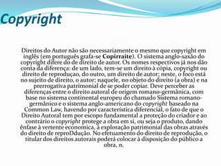Copyright
Direitos do Autor não são necessariamente o mesmo que copyright em
inglês (em português grafa-se Copirraite). O sistema anglo-saxão do
copyright difere do de direito de autor. Os nomes respectivos já nos dão
conta da diferença: de um lado, tem-se um direito à cópia, copyright ou
direito de reproduçao, do outro, um direito de autor; neste, o foco está
no sujeito de direito, o autor; naquele, no objeto do direito (a obra) e na
prerrogativa patrimonial de se poder copiar. Deve perceber as
diferenças entre o direito autoral de origem romano-germânica, com
base no sistema continental europeu do chamado Sistema romano-
germânico e o sistema anglo-americano do copyright baseado na
Common Law, havendo por característica diferencial, o fato de que o
Direito Autoral tem por escopo fundamental a proteção do criador e ao
contrário o copyright protege a obra em si, ou seja o produto, dando
ênfase à vertente economica, à exploração patrimonial das obras através
do direito de reproDdução. No efetuamento do direito de reprodução, o
titular dos direitos autorais poderá colocar à disposição do público a
obra, n.
 