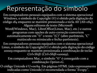 Em computadores pessoais equipados com o sistema operacional
Windows, o símbolo de Copyright (©) é obtido pela digitação do
código 184 enquanto se mantém pressionada a tecla Alt (Alt+184).
Alguns editores de texto (Microsoft
Word(Windows, Mac), LibreOffice(Linux, Mac), etc.) e outros
programas com opções de auto-correção convertem
automaticamente em "©" o texto "(C)" (abre-parêntesis, "C"
maiúsculo ou minúsculo e fecha-parêntesis).
Em computadores pessoais equipados com o sistema operacional
Linux, o símbolo de Copyright(©) é obtido pela digitação do código
u00a9 enquanto se mantém pressionada a combinação de teclas
Ctrl+Shift (Ctrl+Shift+u00a9).
Em computadores Mac, o símbolo "©" é conseguido com a
combinação Option+G.
O código Unicode é U+00A9. Em páginas HTML (não expressamente
indicadas como Unicode) é recomendada a forma "&copy;".
 