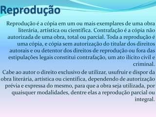 Reprodução é a cópia em um ou mais exemplares de uma obra
literária, artística ou científica. Contrafação é a cópia não
autorizada de uma obra, total ou parcial. Toda a reprodução é
uma cópia, e cópia sem autorização do titular dos direitos
autorais e ou detentor dos direitos de reprodução ou fora das
estipulações legais constitui contrafação, um ato ilícito civil e
criminal.
Cabe ao autor o direito exclusivo de utilizar, usufruir e dispor da
obra literária, artística ou científica, dependendo de autorização
prévia e expressa do mesmo, para que a obra seja utilizada, por
quaisquer modalidades, dentre elas a reprodução parcial ou
integral.
 