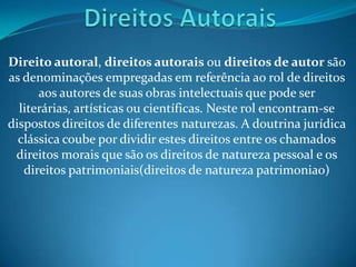 Direito autoral, direitos autorais ou direitos de autor são
as denominações empregadas em referência ao rol de direitos
aos autores de suas obras intelectuais que pode ser
literárias, artísticas ou científicas. Neste rol encontram-se
dispostos direitos de diferentes naturezas. A doutrina jurídica
clássica coube por dividir estes direitos entre os chamados
direitos morais que são os direitos de natureza pessoal e os
direitos patrimoniais(direitos de natureza patrimoniao)
 