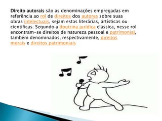 Direito autorais são as denominações empregadas em
referência ao rol de direitos dos autores sobre suas
obras intelectuais, sejam estas literárias, artísticas ou
científicas. Segundo a doutrina jurídica clássica, nesse rol
encontram-se direitos de natureza pessoal e patrimonial,
também denominados, respectivamente, direitos
morais e direitos patrimoniais
 