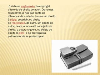 O sistema anglo-saxão do copyright
difere do de direito de autor. Os nomes
respectivos já nos dão conta da
diferença: de um lado, tem-se um direito
à cópia, copyright ou direito
de reprodução, do outro, um direito de
autor; neste, o foco está no sujeito de
direito, o autor; naquele, no objeto do
direito (a obra) e na prerrogativa
patrimonial de se poder copiar.
 