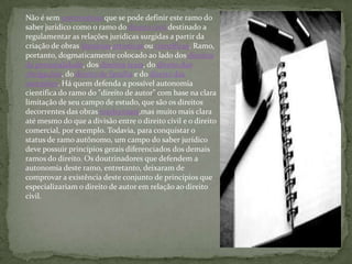 Não é sem controvérsia que se pode definir este ramo do
saber jurídico como o ramo do direito civil destinado a
regulamentar as relações jurídicas surgidas a partir da
criação de obras literárias,artísticas ou científicas. Ramo,
portanto, dogmaticamente colocado ao lado dos direitos
da personalidade, dos direitos reais, do direito das
obrigações, do direito de família e do direito das
sucessões. Há quem defenda a possível autonomia
científica do ramo do "direito de autor" com base na clara
limitação de seu campo de estudo, que são os direitos
decorrentes das obras intelectuais,mas muito mais clara
até mesmo do que a divisão entre o direito civil e o direito
comercial, por exemplo. Todavia, para conquistar o
status de ramo autônomo, um campo do saber jurídico
deve possuir princípios gerais diferenciados dos demais
ramos do direito. Os doutrinadores que defendem a
autonomia deste ramo, entretanto, deixaram de
comprovar a existência deste conjunto de princípios que
especializariam o direito de autor em relação ao direito
civil.
 