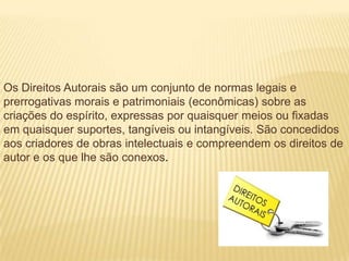 Os Direitos Autorais são um conjunto de normas legais e
prerrogativas morais e patrimoniais (econômicas) sobre as
criações do espírito, expressas por quaisquer meios ou fixadas
em quaisquer suportes, tangíveis ou intangíveis. São concedidos
aos criadores de obras intelectuais e compreendem os direitos de
autor e os que lhe são conexos.
 