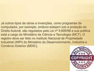 Já outros tipos de obras e invenções, como programas de
computador, por exemplo, embora estejam sob a proteção do
Direito Autoral, são regulados pela Lei nº 9.609/98 e sua política
está a cargo do Ministério da Ciência e Tecnologia (MCT). O
registro deve ser feito no Instituto Nacional de Propriedade
Industrial (INPI) do Ministério do Desenvolvimento, Indústria e
Comércio Exterior (MDIC).
 