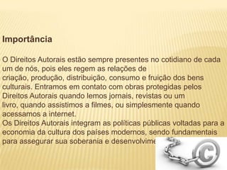 Importância
O Direitos Autorais estão sempre presentes no cotidiano de cada
um de nós, pois eles regem as relações de
criação, produção, distribuição, consumo e fruição dos bens
culturais. Entramos em contato com obras protegidas pelos
Direitos Autorais quando lemos jornais, revistas ou um
livro, quando assistimos a filmes, ou simplesmente quando
acessamos a internet.
Os Direitos Autorais integram as políticas públicas voltadas para a
economia da cultura dos países modernos, sendo fundamentais
para assegurar sua soberania e desenvolvimento.
 