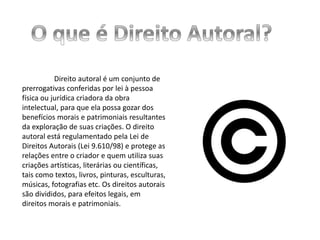 Direito autoral é um conjunto de
prerrogativas conferidas por lei à pessoa
física ou jurídica criadora da obra
intelectual, para que ela possa gozar dos
benefícios morais e patrimoniais resultantes
da exploração de suas criações. O direito
autoral está regulamentado pela Lei de
Direitos Autorais (Lei 9.610/98) e protege as
relações entre o criador e quem utiliza suas
criações artísticas, literárias ou científicas,
tais como textos, livros, pinturas, esculturas,
músicas, fotografias etc. Os direitos autorais
são divididos, para efeitos legais, em
direitos morais e patrimoniais.
 