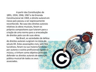 A partir das Constituições de
1891, 1934, 1946, 1967 e da Emenda
Constitucional de 1969, o direito autoral em
nosso país passou a ser expressamente
reconhecido. No caso dos direitos autorais
relativos às obras musicais, foram os
próprios compositores que lutaram para a
criação de uma norma para a arrecadação
de direitos pelo uso de suas obras.
No Brasil, as sociedades de defesa
de direitos autorais surgiram no início do
século XX. Estas associações civis, sem fins
lucrativos, foram na sua maioria fundadas
por autores e outros profissionais ligados à
música, e tinham como objetivo principal
defender os direitos autorais de execução
pública musical de todos os seus
associados.
 