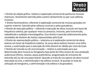 • Direito de edição gráfica: relativo à exploração comercial de partituras musicais
impressas. Geralmente exercido pelos autores diretamente ou por suas editoras
musicais;
• Direito fonomecânico: referente à exploração comercial de músicas gravadas em
suporte material. Exercido pelas editoras musicais e pelas gravadoras;
• Direito de execução pública – referente à execução de obras musicais em locais de
frequência coletiva, por qualquer meio ou processo, inclusive, pela transmissão,
radiodifusão e exibição cinematográfica. Esse direito é exercido coletivamente pelas
sociedades de titulares de música representadas pelo Ecad.
• Direito de representação pública – relaciona-se à exploração comercial de obras
teatrais em locais de freqüência coletiva. Se essas obras teatrais tiverem uma trilha
sonora, a autorização para a execução da trilha deverá ser obtida por meio do Ecad.
• Direito de inclusão ou de sincronização – relativo à autorização para que
determinada obra musical ou fonograma faça parte da trilha sonora de uma produção
audiovisual (filmes, novelas, peças publicitárias, programação de emissoras de
televisão etc) ou de uma peça teatral. Quando se trata do uso apenas da obra musical
executada ao vivo, a administração é da editora musical. Já quando se trata da
utilização do fonograma, a administração é da editora e da gravadora.
 