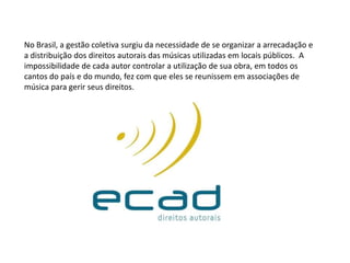 No Brasil, a gestão coletiva surgiu da necessidade de se organizar a arrecadação e
a distribuição dos direitos autorais das músicas utilizadas em locais públicos. A
impossibilidade de cada autor controlar a utilização de sua obra, em todos os
cantos do país e do mundo, fez com que eles se reunissem em associações de
música para gerir seus direitos.
 