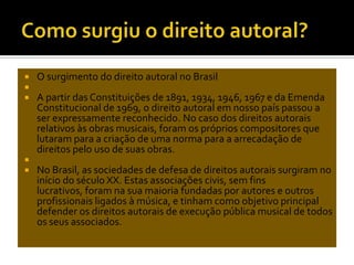 






O surgimento do direito autoral no Brasil
A partir das Constituições de 1891, 1934, 1946, 1967 e da Emenda
Constitucional de 1969, o direito autoral em nosso país passou a
ser expressamente reconhecido. No caso dos direitos autorais
relativos às obras musicais, foram os próprios compositores que
lutaram para a criação de uma norma para a arrecadação de
direitos pelo uso de suas obras.
No Brasil, as sociedades de defesa de direitos autorais surgiram no
início do século XX. Estas associações civis, sem fins
lucrativos, foram na sua maioria fundadas por autores e outros
profissionais ligados à música, e tinham como objetivo principal
defender os direitos autorais de execução pública musical de todos
os seus associados.

 