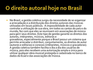 

No Brasil, a gestão coletiva surgiu da necessidade de se organizar
a arrecadação e a distribuição dos direitos autorais das músicas
utilizadas em locais públicos. A impossibilidade de cada autor
controlar a utilização de sua obra, em todos os cantos do país e do
mundo, fez com que eles se reunissem em associações de música
para gerir seus direitos. Este tipo de gestão garante os direitos dos
autores, intérpretes, músicos, editoras e
gravadoras, especialmente porque o Brasil possui um sistema que
permite arrecadar e distribuir, conjuntamente, os direitos de autor
(autores e editoras) e conexos (intérpretes, músicos e gravadoras).
A gestão coletiva também facilita o dia a dia dos usuários de
música, pois eles recebem uma autorização ampla e única para
utilizar qualquer obra musical protegida e cadastrada no banco de
dados do Ecad e das associações de música.

 