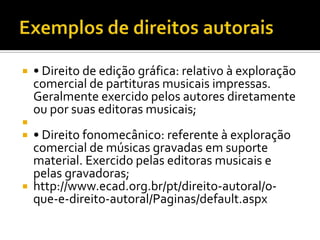




• Direito de edição gráfica: relativo à exploração
comercial de partituras musicais impressas.
Geralmente exercido pelos autores diretamente
ou por suas editoras musicais;

• Direito fonomecânico: referente à exploração
comercial de músicas gravadas em suporte
material. Exercido pelas editoras musicais e
pelas gravadoras;
 http://www.ecad.org.br/pt/direito-autoral/oque-e-direito-autoral/Paginas/default.aspx

 