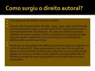 






O surgimento do direito autoral no Brasil
A partir das Constituições de 1891, 1934, 1946, 1967 e da Emenda
Constitucional de 1969, o direito autoral em nosso país passou a
ser expressamente reconhecido. No caso dos direitos autorais
relativos às obras musicais, foram os próprios compositores que
lutaram para a criação de uma norma para a arrecadação de
direitos pelo uso de suas obras.
No Brasil, as sociedades de defesa de direitos autorais surgiram no
início do século XX. Estas associações civis, sem fins lucrativos,
foram na sua maioria fundadas por autores e outros profissionais
ligados à música, e tinham como objetivo principal defender os
direitos autorais de execução pública musical de todos os seus
associados.

 