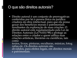 O que são direitos autorais?
 Direito autoral é um conjunto de prerrogativas

conferidas por lei à pessoa física ou jurídica
criadora da obra intelectual, para que ela possa
gozar dos benefícios morais e patrimoniais
resultantes da exploração de suas criações. O
direito autoral está regulamentado pela Lei de
Direitos Autorais (Lei 9.610/98) e protege as
relações entre o criador e quem utiliza suas
criações artísticas, literárias ou científicas, tais
como
textos, livros, pinturas, esculturas, músicas, fotog
rafias etc. Os direitos autorais são
divididos, para efeitos legais, em direitos morais
e patrimoniais.

 