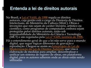 Entenda a lei de direitos autorais
No Brasil, a Lei nº 9.610, de 1998 regula os direitos
autorais, cuja gestão está a cargo da Diretoria de Direitos
Intelectuais, do Ministério da Cultura (MinC). Obras e
invenções que não sejam de caráter literário, artístico ou
científico, como programas de computador, embora sejam
protegidas pelos direitos autorais, estão sob
responsabilidade do Ministério da Ciência e Tecnologia
(MCT) e são reguladas pela Lei nº 9.609, também de 1998.
Há o entendimento geral de que a lei não serve para o mundo
digital, que segue lógicas diferentes de gravação e
reprodução. Chegou-se assim aoAnteprojeto de Lei de
Modernização da Lei de Direitos Autorais, que visa à
elaboração de medidas para ampliar, descentralizar e
unificar um sistema de registro de obras, em plataforma
digital, para os autores saberem onde as obras estão sendo
utilizadas

 