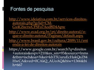 Fontes de pesquisa
http://www.ideiativa.com.br/servicos-direitosautorais.php?gclid=CMGx4GSwrwCFSFo7Aod8D4Apw
http://www.ecad.org.br/pt/direito-autoral/oque-e-direito-autoral/Paginas/default.aspx
http://www.brasil.gov.br/cultura/2009/11/ent
enda-a-lei-de-direitos-autorais
https://www.google.com.br/search?q=direitos
+autorais&espv=210&es_sm=93&source=lnms
&tbm=isch&sa=X&ei=khT5UuruEcHakQeZ84
HwCA&ved=0CAkQ_AUoAQ&biw=1366&bi
h=667

 