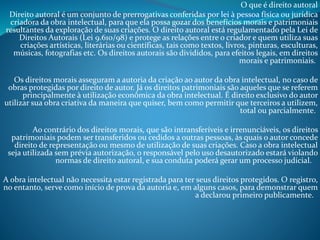 O que é direito autoral
Direito autoral é um conjunto de prerrogativas conferidas por lei à pessoa física ou jurídica
criadora da obra intelectual, para que ela possa gozar dos benefícios morais e patrimoniais
resultantes da exploração de suas criações. O direito autoral está regulamentado pela Lei de
Direitos Autorais (Lei 9.610/98) e protege as relações entre o criador e quem utiliza suas
criações artísticas, literárias ou científicas, tais como textos, livros, pinturas, esculturas,
músicas, fotografias etc. Os direitos autorais são divididos, para efeitos legais, em direitos
morais e patrimoniais.
Os direitos morais asseguram a autoria da criação ao autor da obra intelectual, no caso de
obras protegidas por direito de autor. Já os direitos patrimoniais são aqueles que se referem
principalmente à utilização econômica da obra intelectual. É direito exclusivo do autor
utilizar sua obra criativa da maneira que quiser, bem como permitir que terceiros a utilizem,
total ou parcialmente.

Ao contrário dos direitos morais, que são intransferíveis e irrenunciáveis, os direitos
patrimoniais podem ser transferidos ou cedidos a outras pessoas, às quais o autor concede
direito de representação ou mesmo de utilização de suas criações. Caso a obra intelectual
seja utilizada sem prévia autorização, o responsável pelo uso desautorizado estará violando
normas de direito autoral, e sua conduta poderá gerar um processo judicial.
A obra intelectual não necessita estar registrada para ter seus direitos protegidos. O registro,
no entanto, serve como início de prova da autoria e, em alguns casos, para demonstrar quem
a declarou primeiro publicamente.

 