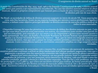 O surgimento do direito autoral no Brasil

A partir das Constituições de 1891, 1934, 1946, 1967 e da Emenda Constitucional de 1969, o direito autoral
em nosso país passou a ser expressamente reconhecido. No caso dos direitos autorais relativos às obras
musicais, foram os próprios compositores que lutaram para a criação de uma norma para a arrecadação
de direitos pelo uso de suas obras.
No Brasil, as sociedades de defesa de direitos autorais surgiram no início do século XX. Estas associações
civis, sem fins lucrativos, foram na sua maioria fundadas por autores e outros profissionais ligados à
música, e tinham como objetivo principal defender os direitos autorais de execução pública musical de
todos os seus associados.
Chiquinha Gonzaga foi uma das pioneiras no movimento de defesa dos direitos autorais no país. Cada
vez que suas obras musicais eram executadas nos teatros, ela considerava justo receber uma parcela do
que era arrecadado, pois entendia que sua música era tão importante e gerava tanto sucesso quanto o
texto apresentado. Em 1917, ela fundou a Sociedade Brasileira de Autores Teatrais (que posteriormente
passou a se chamar Sociedade Brasileira de Autores) - Sbat, que no início era integrada somente por
autores de teatro, mas que com o passar do tempo também permitiu a associação de compositores
musicais. Como consequência natural, o movimento associativo ampliou-se e logo surgiram outras
entidades.
Com a pulverização de associações com o mesmo fim, os problemas não paravam de aumentar. Os
usuários preferiam continuar a utilizar as obras intelectuais sem efetuar qualquer pagamento, visto que o
pagamento a qualquer uma das associações existentes não implicava em quitação plena e permitia a
cobrança por outra associação. As músicas, em sua grande maioria, eram (e continuam sendo)
resultados de parcerias, e por isso possuíam vários detentores de direitos, cada qual filiado a uma das
referidas entidades, gerando cobranças e distribuições separadas. Para dar fim a esse problema, em 1973
foi promulgada a Lei 5.988/73, que criava um escritório central para realizar, de forma centralizada, toda
a arrecadação e distribuição dos direitos autorais de execução pública musical. Em 2 de janeiro de 1977, o
Ecad - Escritório Central de Arrecadação e Distribuição iniciou as suas atividades operacionais em todo
o Brasil.

 