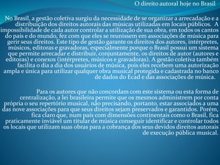O direito autoral hoje no Brasil
No Brasil, a gestão coletiva surgiu da necessidade de se organizar a arrecadação e a
distribuição dos direitos autorais das músicas utilizadas em locais públicos. A
impossibilidade de cada autor controlar a utilização de sua obra, em todos os cantos
do país e do mundo, fez com que eles se reunissem em associações de música para
gerir seus direitos. Este tipo de gestão garante os direitos dos autores, intérpretes,
músicos, editoras e gravadoras, especialmente porque o Brasil possui um sistema
que permite arrecadar e distribuir, conjuntamente, os direitos de autor (autores e
editoras) e conexos (intérpretes, músicos e gravadoras). A gestão coletiva também
facilita o dia a dia dos usuários de música, pois eles recebem uma autorização
ampla e única para utilizar qualquer obra musical protegida e cadastrada no banco
de dados do Ecad e das associações de música.
Para os autores que não concordam com este sistema ou esta forma de
centralização, a lei brasileira permite que os mesmos administrem por conta
própria o seu repertório musical, não precisando, portanto, estar associados a uma
das nove associações para que seus direitos sejam preservados e garantidos. Porém,
fica claro que, num país com dimensões continentais como o Brasil, fica
praticamente inviável um titular de música conseguir identificar e controlar todos
os locais que utilizam suas obras para a cobrança dos seus devidos direitos autorais
de execução pública musical.

 