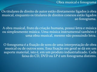 Obra musical e fonograma
Os titulares de direito de autor estão diretamente ligados à obra
musical, enquanto os titulares de direitos conexos estão ligados
ao fonograma.
A obra musical, fruto da criação humana, possui letra e música
ou simplesmente música. Uma música instrumental também é
uma obra musical, mesmo não possuindo letra.
O fonograma é a fixação de sons de uma interpretação de obra
musical ou de outros sons. Essa fixação em geral se dá em um
suporte material, isto é, em um produto industrializado. Cada
faixa do CD, DVD ou LP é um fonograma distinto.

 