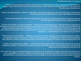 Os diferentes tipos de direitos

Existem diversos tipos de direitos relacionados à exploração das obras musicais e dos fonogramas.
Alguns desses direitos são exercidos diretamente por seus titulares, outros são geridos coletivamente.
Eles são assim classificados:
• Direito de edição gráfica: relativo à exploração comercial de partituras musicais impressas. Geralmente
exercido pelos autores diretamente ou por suas editoras musicais;

• Direito fonomecânico: referente à exploração comercial de músicas gravadas em suporte material.
Exercido pelas editoras musicais e pelas gravadoras;
• Direito de inclusão ou de sincronização – relativo à autorização para que determinada obra musical ou
fonograma faça parte da trilha sonora de uma produção audiovisual (filmes, novelas, peças publicitárias,
programação de emissoras de televisão etc) ou de uma peça teatral. Quando se trata do uso apenas da
obra musical executada ao vivo, a administração é da editora musical. Já quando se trata da utilização do
fonograma, a administração é da editora e da gravadora.
• Direito de execução pública – referente à execução de obras musicais em locais de frequência coletiva,
por qualquer meio ou processo, inclusive, pela transmissão, radiodifusão e exibição cinematográfica.
Esse direito é exercido coletivamente pelas sociedades de titulares de música representadas pelo Ecad.
• Direito de representação pública – relaciona-se à exploração comercial de obras teatrais em locais de
freqüência coletiva. Se essas obras teatrais tiverem uma trilha sonora, a autorização para a execução da
trilha deverá ser obtida por meio do Ecad.
Deve ficar claro que as atribuições legais e estatutárias do Ecad dizem respeito à proteção dos direitos de
execução pública musical. A defesa dos demais tipos de direitos musicais, tais como sincronização e
fonomecânicos, é exercida diretamente por seus titulares ou por meio de outras associações de gestão
coletiva.

 
