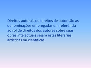 Direitos autorais ou direitos de autor são as
denominações empregadas em referência
ao rol de direitos dos autores sobre suas
obras intelectuais sejam estas literárias,
artísticas ou científicas.

 