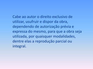 Cabe ao autor o direito exclusivo de
utilizar, usufruir e dispor da obra,
dependendo de autorização prévia e
expressa do mesmo, para que a obra seja
utilizada, por quaisquer modalidades,
dentre elas a reprodução parcial ou
integral.

 