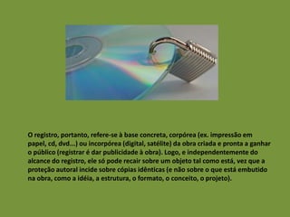 O registro, portanto, refere-se à base concreta, corpórea (ex. impressão em
papel, cd, dvd...) ou incorpórea (digital, satélite) da obra criada e pronta a ganhar
o público (registrar é dar publicidade à obra). Logo, e independentemente do
alcance do registro, ele só pode recair sobre um objeto tal como está, vez que a
proteção autoral incide sobre cópias idênticas (e não sobre o que está embutido
na obra, como a idéia, a estrutura, o formato, o conceito, o projeto).

 