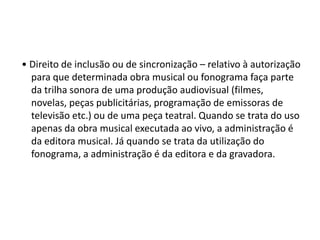 • Direito de inclusão ou de sincronização – relativo à autorização
para que determinada obra musical ou fonograma faça parte
da trilha sonora de uma produção audiovisual (filmes,
novelas, peças publicitárias, programação de emissoras de
televisão etc.) ou de uma peça teatral. Quando se trata do uso
apenas da obra musical executada ao vivo, a administração é
da editora musical. Já quando se trata da utilização do
fonograma, a administração é da editora e da gravadora.

 