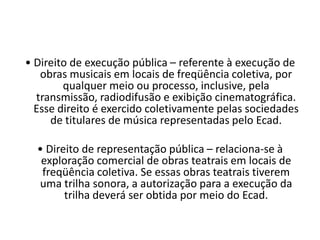 • Direito de execução pública – referente à execução de
obras musicais em locais de freqüência coletiva, por
qualquer meio ou processo, inclusive, pela
transmissão, radiodifusão e exibição cinematográfica.
Esse direito é exercido coletivamente pelas sociedades
de titulares de música representadas pelo Ecad.
• Direito de representação pública – relaciona-se à
exploração comercial de obras teatrais em locais de
freqüência coletiva. Se essas obras teatrais tiverem
uma trilha sonora, a autorização para a execução da
trilha deverá ser obtida por meio do Ecad.

 