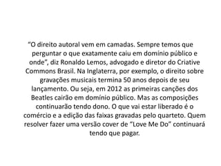 “O direito autoral vem em camadas. Sempre temos que
perguntar o que exatamente caiu em domínio público e
onde”, diz Ronaldo Lemos, advogado e diretor do Criative
Commons Brasil. Na Inglaterra, por exemplo, o direito sobre
gravações musicais termina 50 anos depois de seu
lançamento. Ou seja, em 2012 as primeiras canções dos
Beatles cairão em domínio público. Mas as composições
continuarão tendo dono. O que vai estar liberado é o
comércio e a edição das faixas gravadas pelo quarteto. Quem
resolver fazer uma versão cover de “Love Me Do” continuará
tendo que pagar.

 