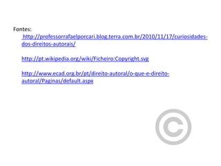 Fontes:
http://professorrafaelporcari.blog.terra.com.br/2010/11/17/curiosidadesdos-direitos-autorais/
http://pt.wikipedia.org/wiki/Ficheiro:Copyright.svg
http://www.ecad.org.br/pt/direito-autoral/o-que-e-direitoautoral/Paginas/default.aspx

 