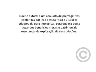 Direito autoral é um conjunto de prerrogativas
conferidas por lei à pessoa física ou jurídica
criadora da obra intelectual, para que ela possa
gozar dos benefícios morais e patrimoniais
resultantes da exploração de suas criações.

 